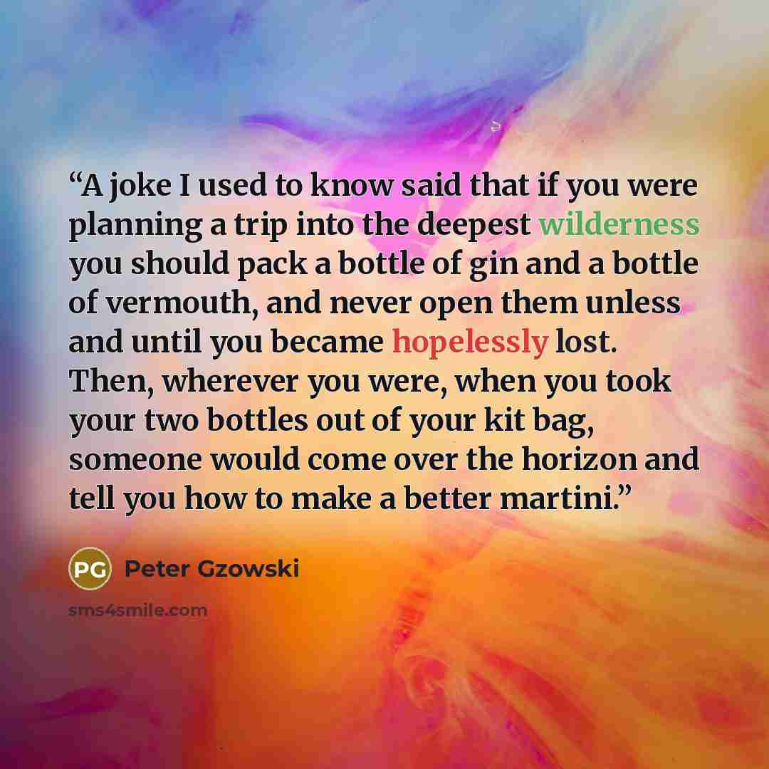 “A joke I used to know said that if you were planning a trip into the deepest wilderness you should pack a bottle of gin and a bottle of vermouth, and never open them unless and until you became hopelessly lost. Then, wherever you were, when you took your two bottles out of your kit bag, someone…” quote by Peter Gzowski