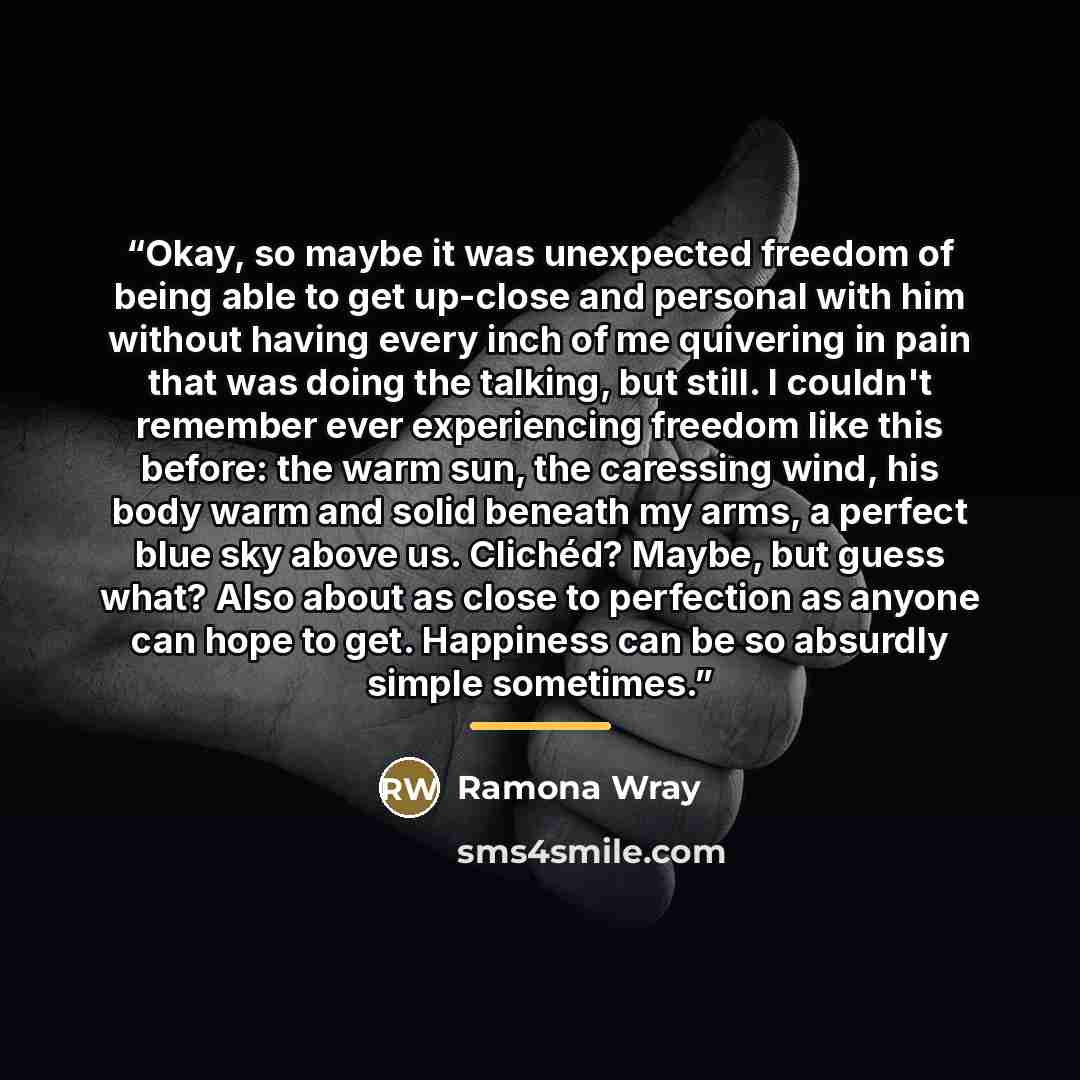 “Okay, so maybe it was unexpected freedom of being able to get up-close and personal with him without having every inch of me quivering in pain that was doing the talking, but still. I couldn't remember ever experiencing freedom like this before: the warm sun, the caressing wind, his body warm and…” quote by Ramona Wray