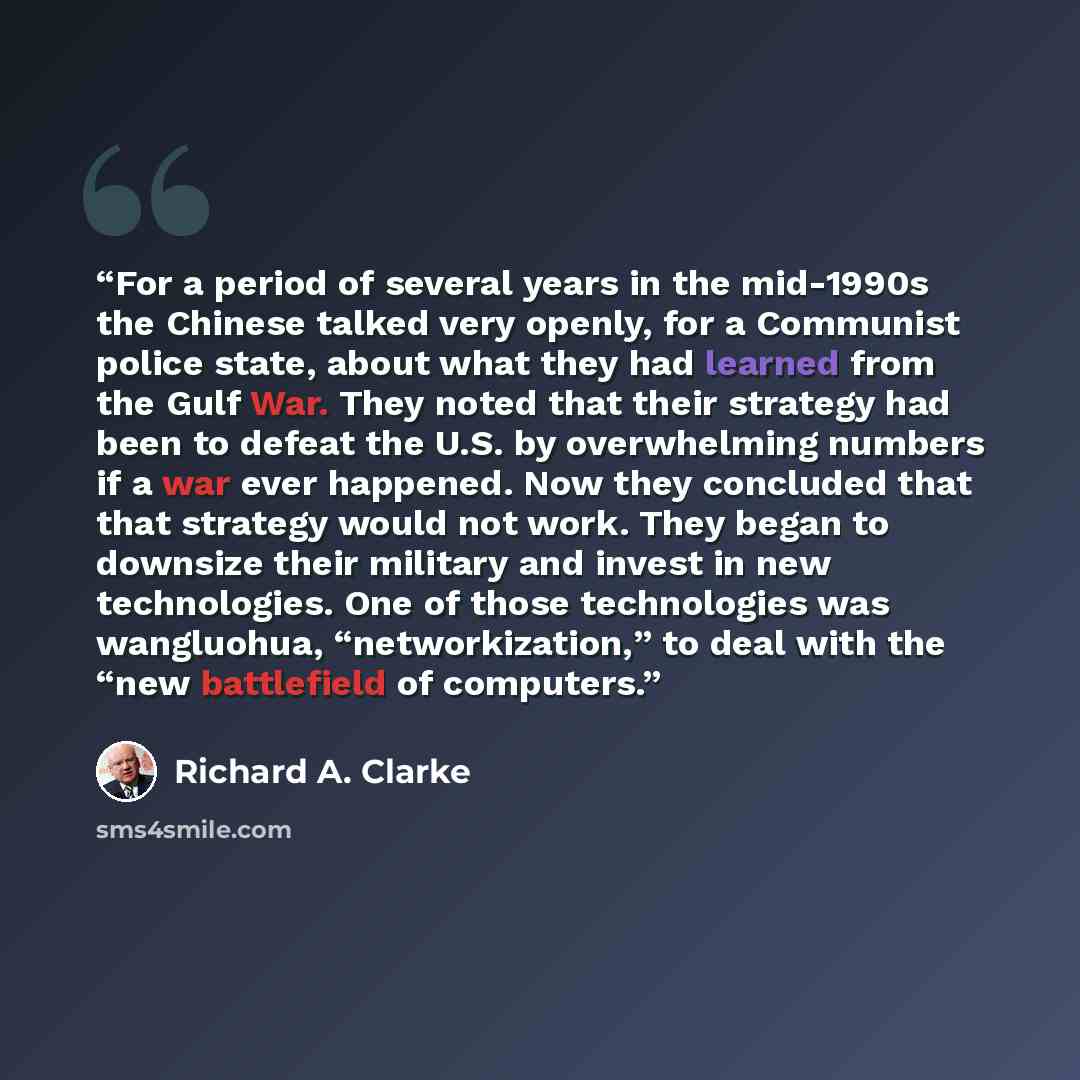 “For a period of several years in the mid-1990s the Chinese talked very openly, for a Communist police state, about what they had learned from the Gulf War. They noted that their strategy had been to defeat the U.S. by overwhelming numbers if a war ever happened. Now they concluded that that…” quote by Richard A. Clarke