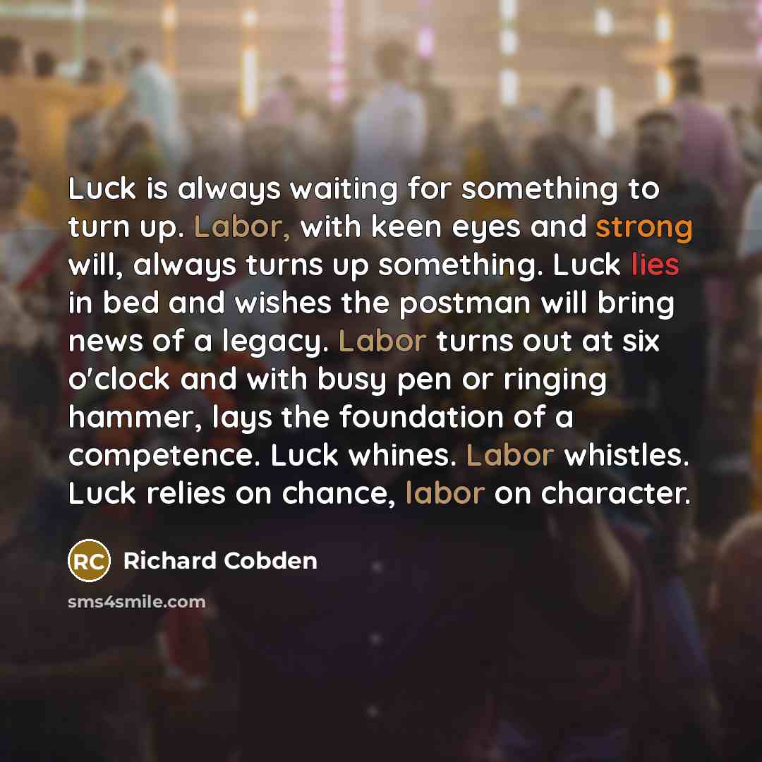 “Luck is always waiting for something to turn up. Labor, with keen eyes and strong will, always turns up something. Luck lies in bed and wishes the postman will bring news of a legacy. Labor turns out at six o'clock and with busy pen or ringing hammer, lays the foundation of a competence. Luck…” quote by Richard Cobden