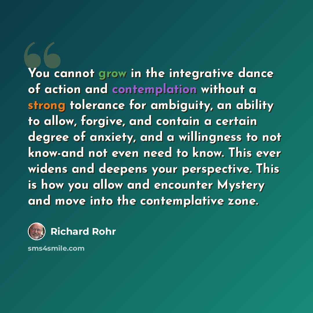 “You cannot grow in the integrative dance of action and contemplation without a strong tolerance for ambiguity, an ability to allow, forgive, and contain a certain degree of anxiety, and a willingness to not know-and not even need to know. This ever widens and deepens your perspective. This is how…” quote by Richard Rohr