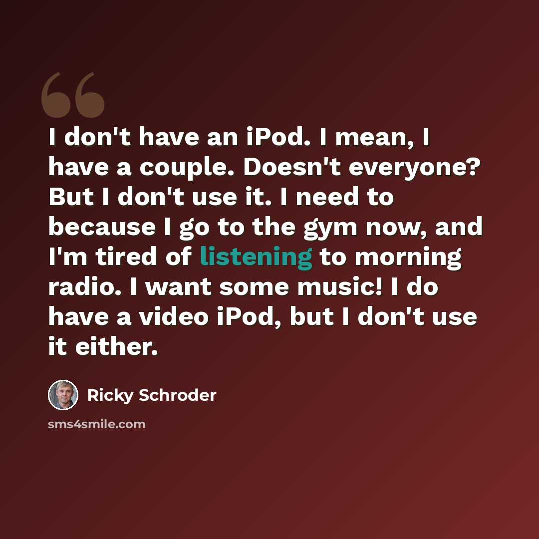 “I don't have an iPod. I mean, I have a couple. Doesn't everyone? But I don't use it. I need to because I go to the gym now, and I'm tired of listening to morning radio. I want some music! I do have a video iPod, but I don't use it either.” quote by Ricky Schroder