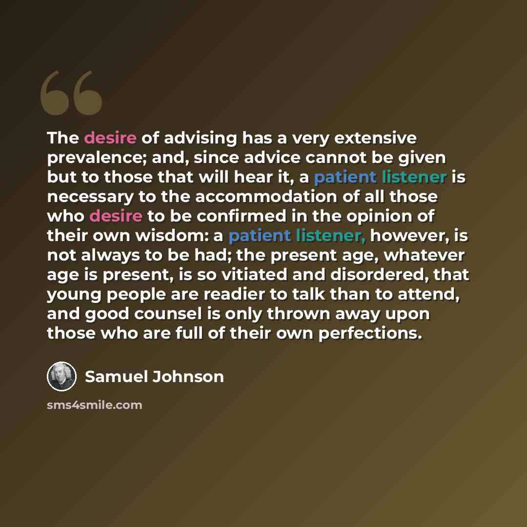 “The desire of advising has a very extensive prevalence; and, since advice cannot be given but to those that will hear it, a patient listener is necessary to the accommodation of all those who desire to be confirmed in the opinion of their own wisdom: a patient listener, however, is not always to…” quote by Samuel Johnson
