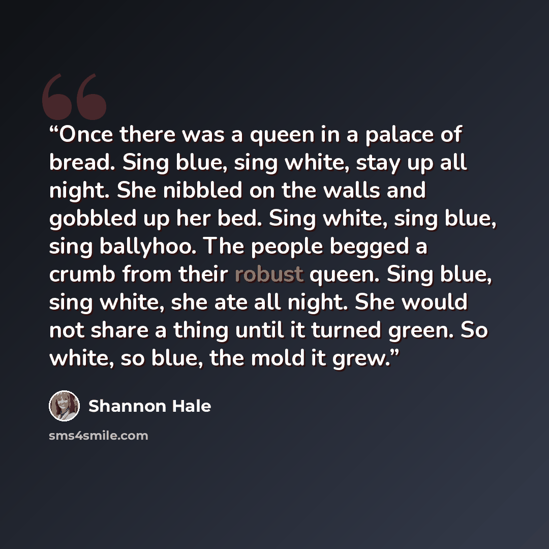 “Once there was a queen in a palace of bread. Sing blue, sing white, stay up all night. She nibbled on the walls and gobbled up her bed. Sing white, sing blue, sing ballyhoo. The people begged a crumb from their robust queen. Sing blue, sing white, she ate all night. She would not share a thing…” quote by Shannon Hale