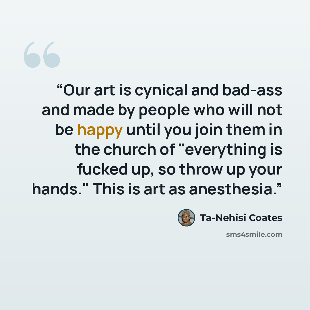 “Our art is cynical and bad-ass and made by people who will not be happy until you join them in the church of "everything is fucked up, so throw up your hands." This is art as anesthesia.” quote by Ta-Nehisi Coates