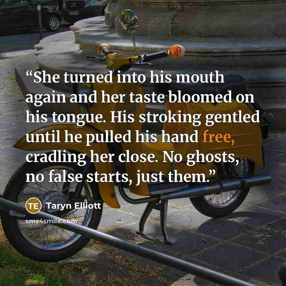 “She turned into his mouth again and her taste bloomed on his tongue. His stroking gentled until he pulled his hand free, cradling her close. No ghosts, no false starts, just them.” quote by Taryn Elliott
