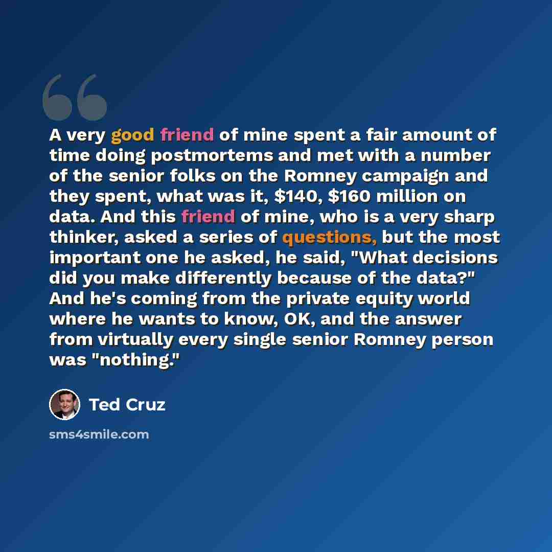 “A very good friend of mine spent a fair amount of time doing postmortems and met with a number of the senior folks on the Romney campaign and they spent, what was it, $140, $160 million on data. And this friend of mine, who is a very sharp thinker, asked a series of questions, but the most…” quote by Ted Cruz