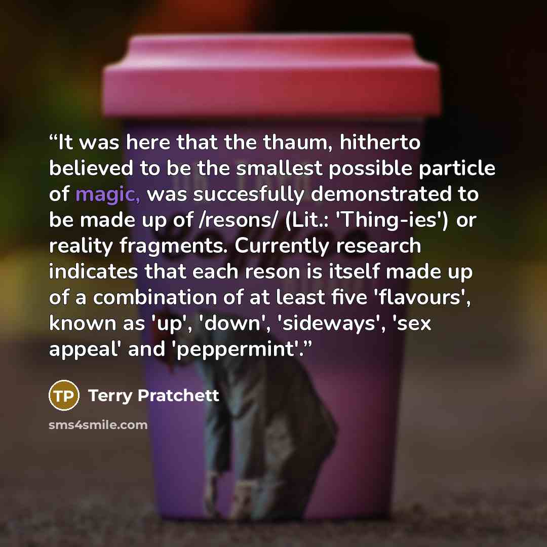 “It was here that the thaum, hitherto believed to be the smallest possible particle of magic, was succesfully demonstrated to be made up of /resons/ (Lit.: 'Thing-ies') or reality fragments. Currently research indicates that each reson is itself made up of a combination of at least five 'flavours'…” quote by Terry Pratchett