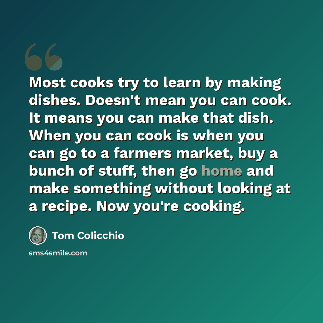“Most cooks try to learn by making dishes. Doesn't mean you can cook. It means you can make that dish. When you can cook is when you can go to a farmers market, buy a bunch of stuff, then go home and make something without looking at a recipe. Now you're cooking.” quote by Tom Colicchio