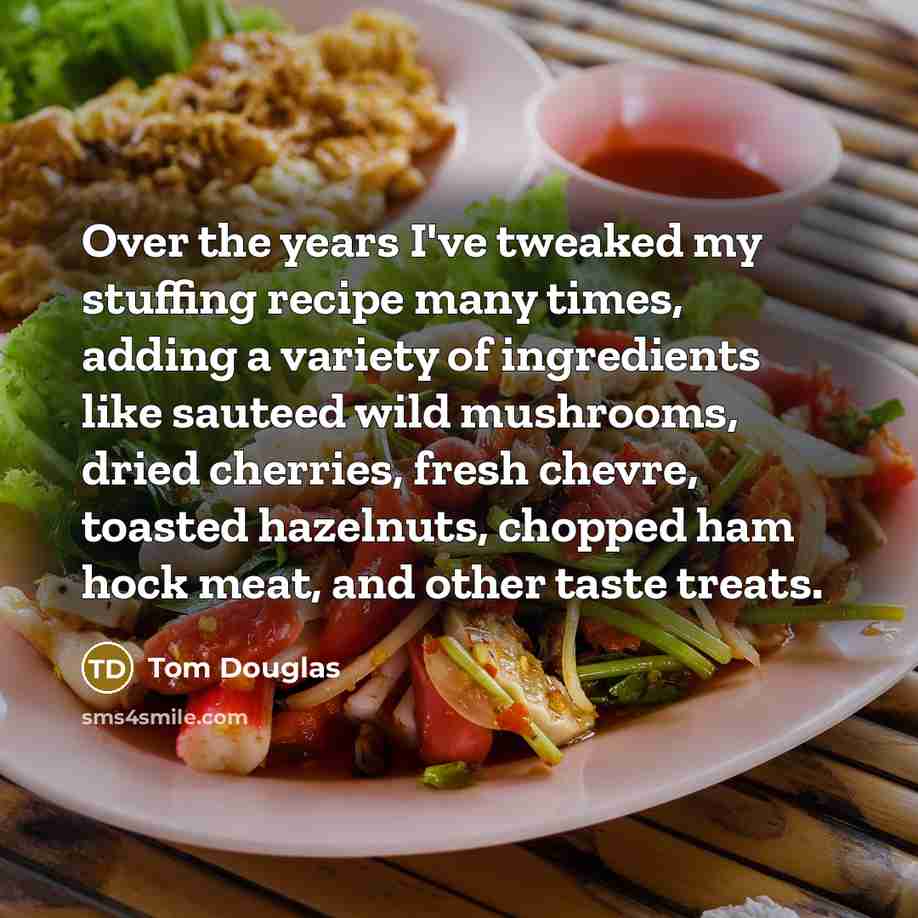 “Over the years I've tweaked my stuffing recipe many times, adding a variety of ingredients like sauteed wild mushrooms, dried cherries, fresh chevre, toasted hazelnuts, chopped ham hock meat, and other taste treats.” quote by Tom Douglas