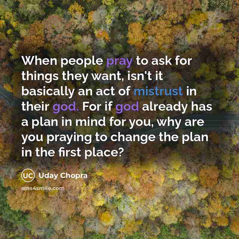 “When people pray to ask for things they want, isn't it basically an act of mistrust in their god. For if god already has a plan in mind for you, why are you praying to change the plan in the first place?” quote by Uday Chopra