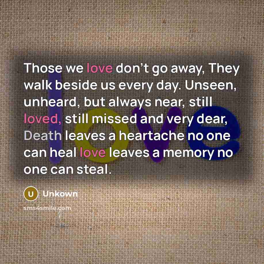 “Those we love don't go away, They walk beside us every day. Unseen, unheard, but always near, still loved, still missed and very dear, Death leaves a heartache no one can heal love leaves a memory no one can steal.” quote by Unkown
