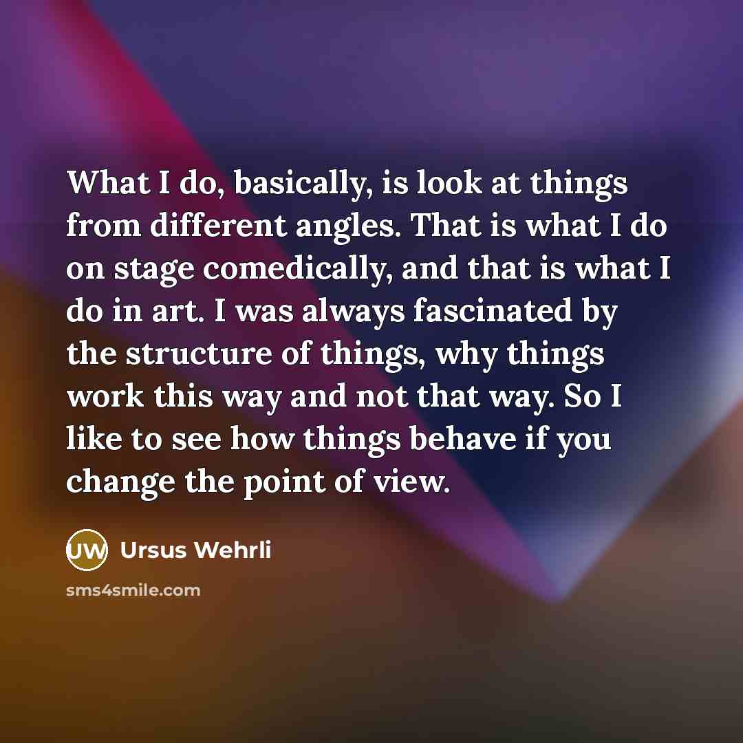 “What I do, basically, is look at things from different angles. That is what I do on stage comedically, and that is what I do in art. I was always fascinated by the structure of things, why things work this way and not that way. So I like to see how things behave if you change the point of view.” quote by Ursus Wehrli