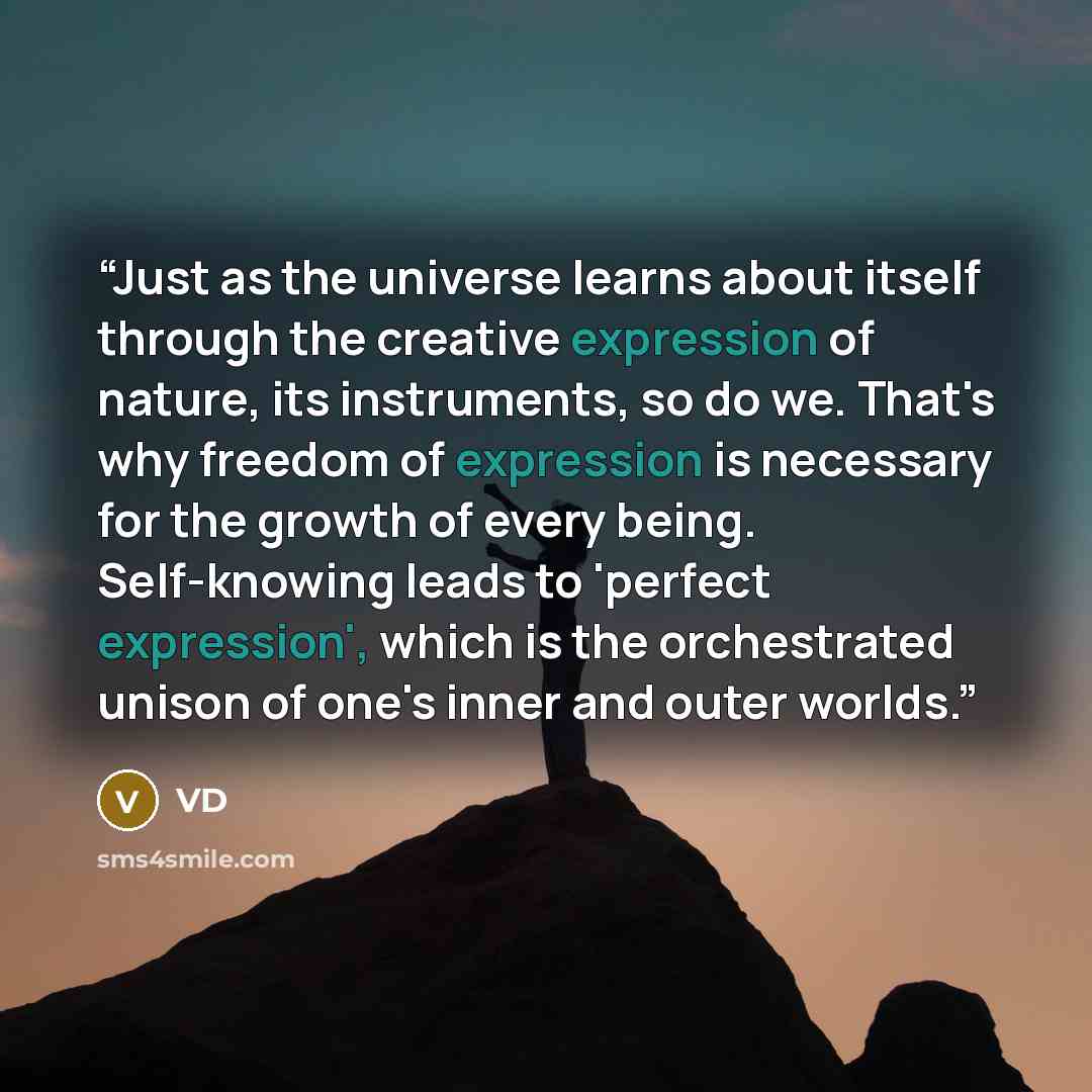 “Just as the universe learns about itself through the creative expression of nature, its instruments, so do we. That's why freedom of expression is necessary for the growth of every being. Self-knowing leads to 'perfect expression', which is the orchestrated unison of one's inner and outer worlds.” quote by VD
