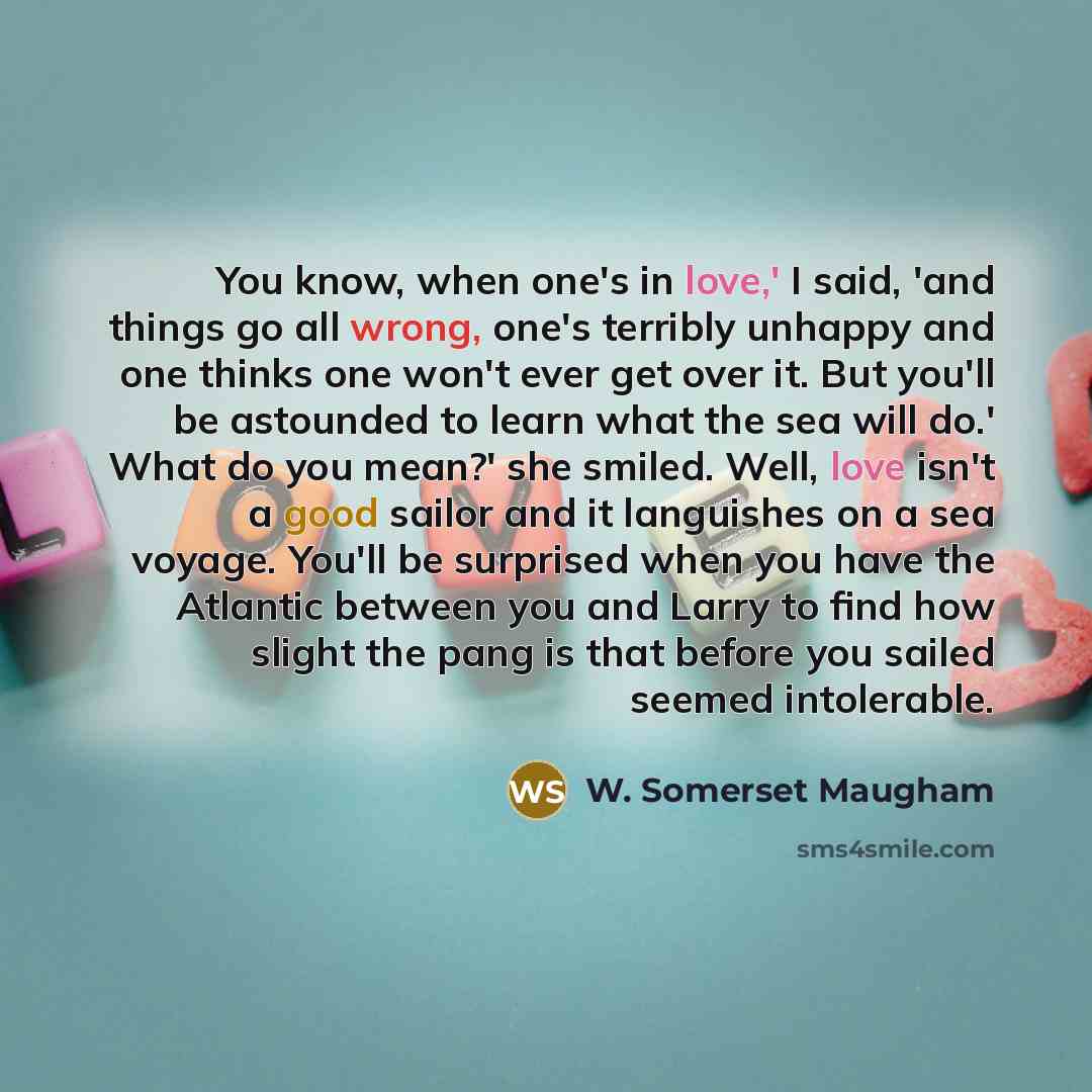 “You know, when one's in love,' I said, 'and things go all wrong, one's terribly unhappy and one thinks one won't ever get over it. But you'll be astounded to learn what the sea will do.' What do you mean?' she smiled. Well, love isn't a good sailor and it languishes on a sea voyage. You'll be…” quote by W. Somerset Maugham