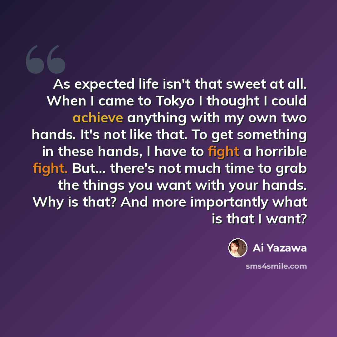 “As expected life isn't that sweet at all. When I came to Tokyo I thought I could achieve anything with my own two hands. It's not like that. To get something in these hands, I have to fight a horrible fight. But... there's not much time to grab the things you want with your hands. Why is that? And…” quote by Ai Yazawa