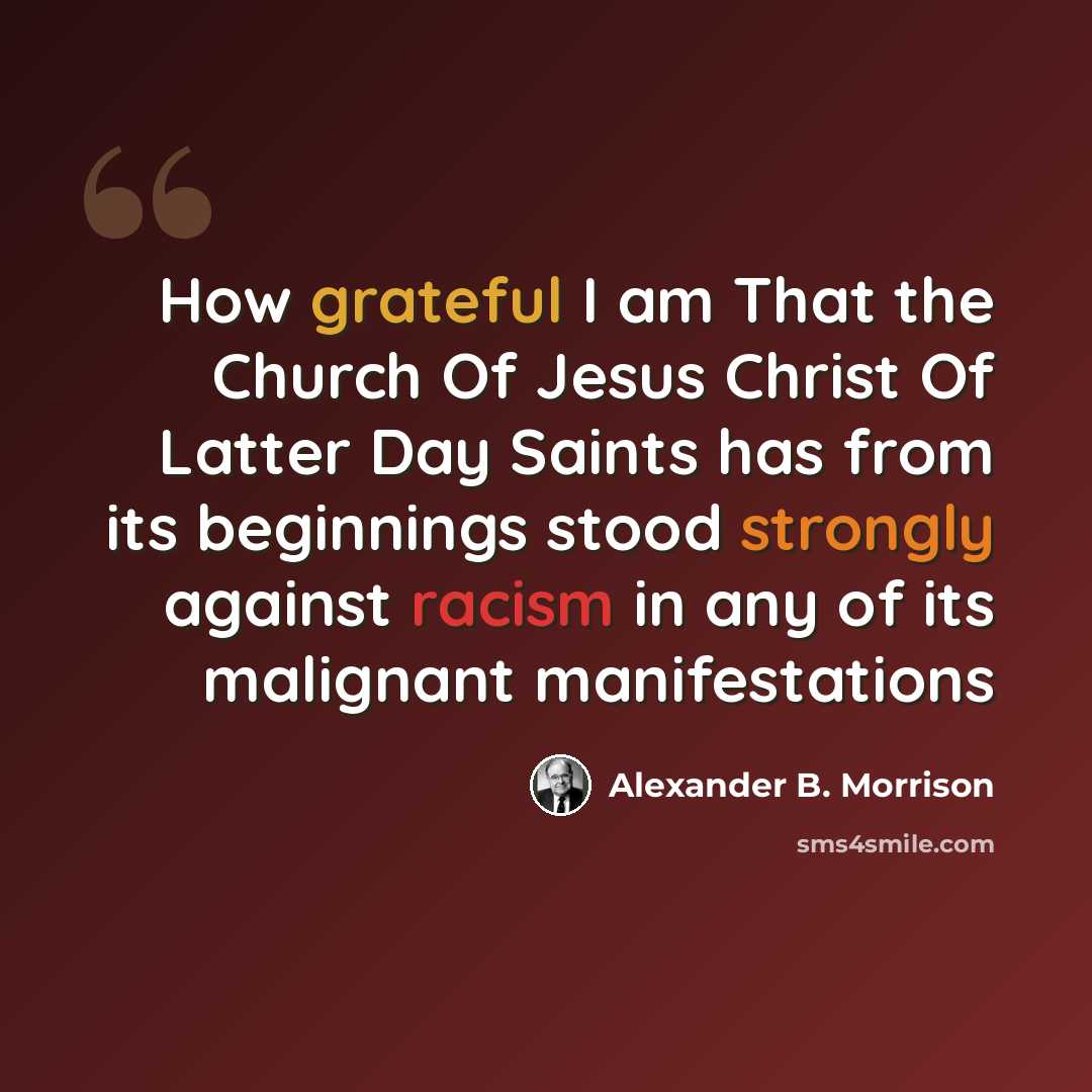 “How grateful I am That the Church Of Jesus Christ Of Latter Day Saints has from its beginnings stood strongly against racism in any of its malignant manifestations” quote by Alexander B. Morrison