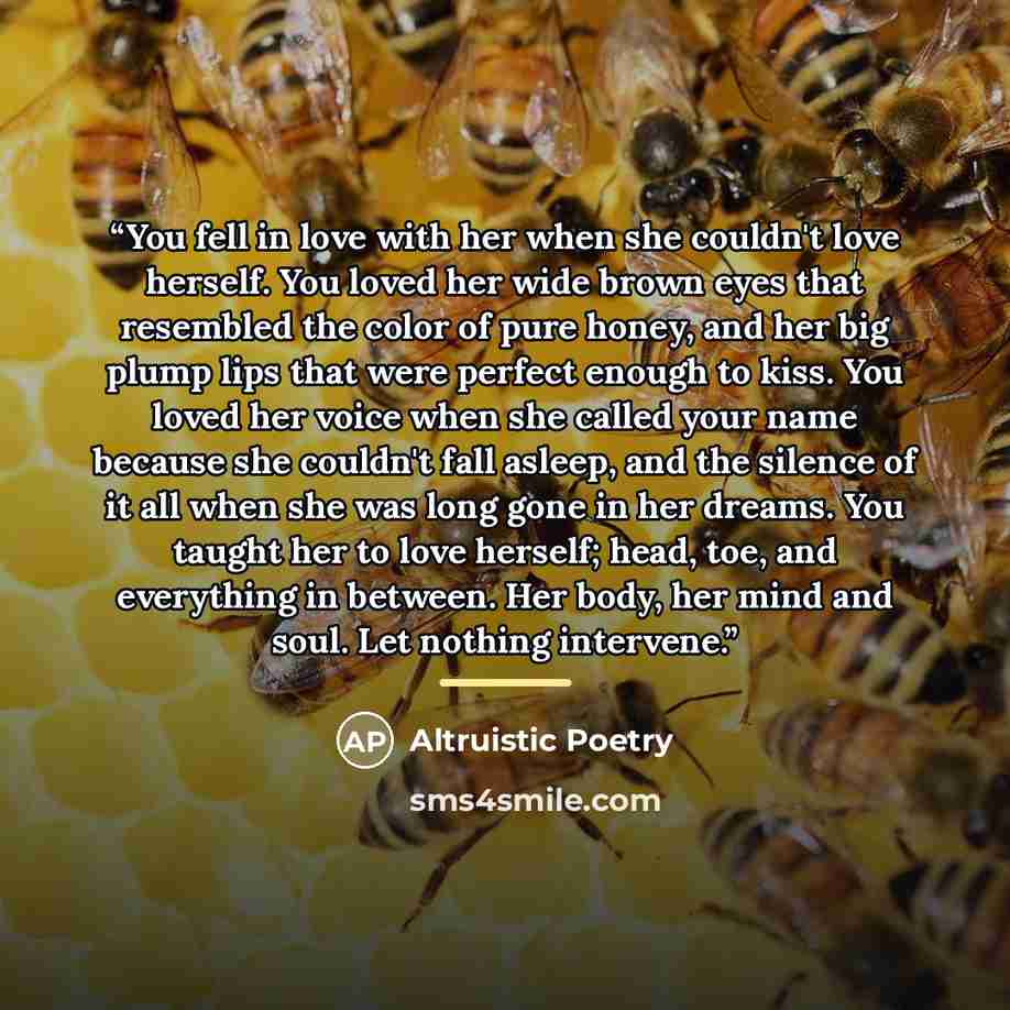 “You fell in love with her when she couldn't love herself. You loved her wide brown eyes that resembled the color of pure honey, and her big plump lips that were perfect enough to kiss. You loved her voice when she called your name because she couldn't fall asleep, and the silence of it all when…” quote by Altruistic Poetry