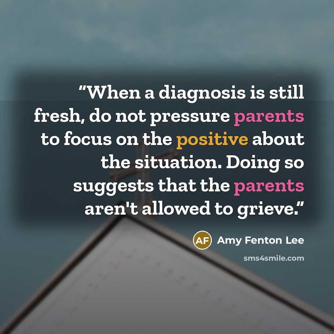 “When a diagnosis is still fresh, do not pressure parents to focus on the positive about the situation. Doing so suggests that the parents aren't allowed to grieve.” quote by Amy Fenton Lee