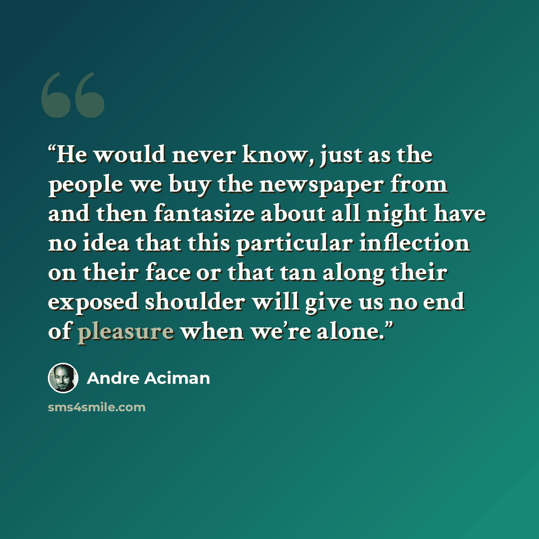 “He would never know, just as the people we buy the newspaper from and then fantasize about all night have no idea that this particular inflection on their face or that tan along their exposed shoulder will give us no end of pleasure when we’re alone.” quote by André Aciman
