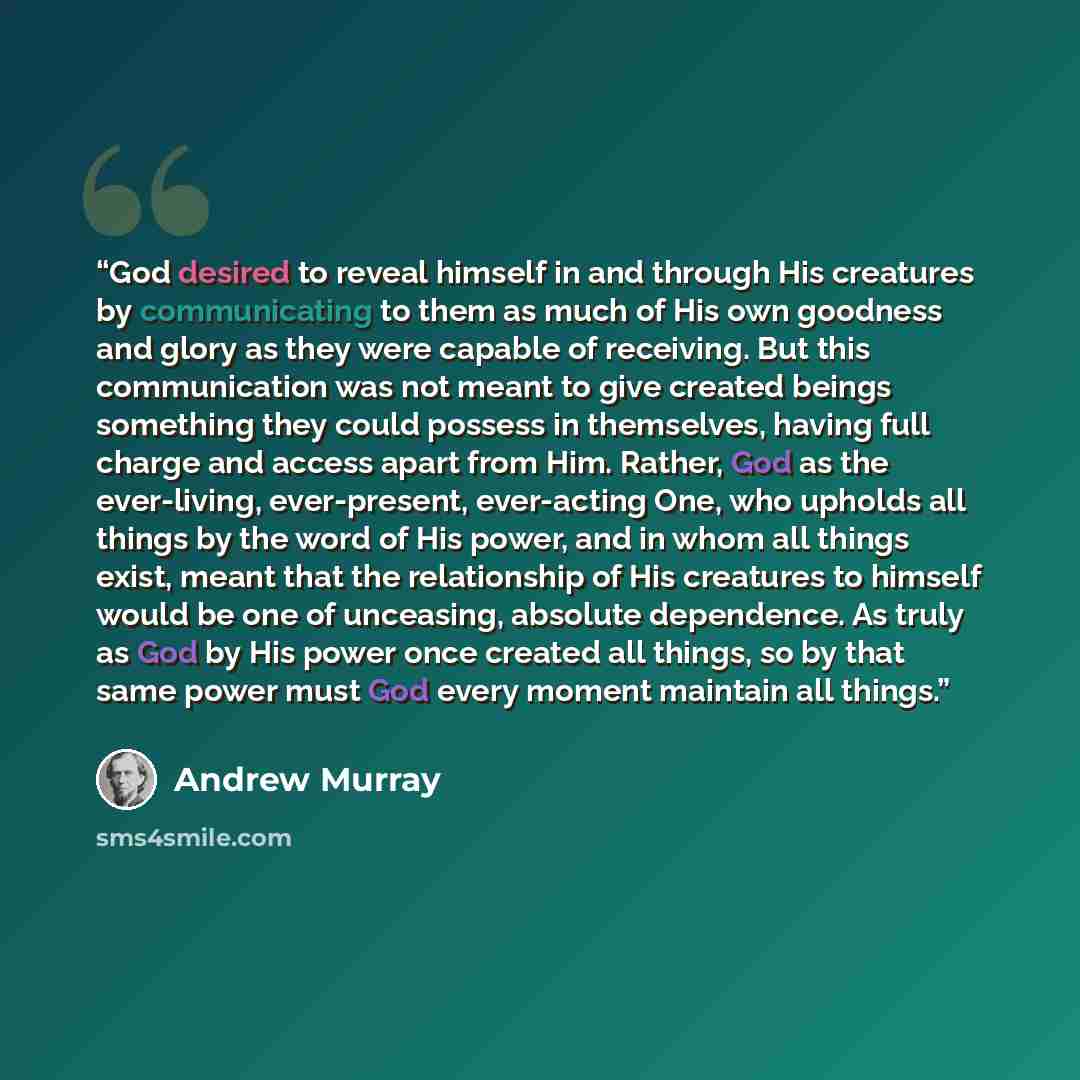 “God desired to reveal himself in and through His creatures by communicating to them as much of His own goodness and glory as they were capable of receiving. But this communication was not meant to give created beings something they could possess in themselves, having full charge and access apart…” quote by Andrew Murray