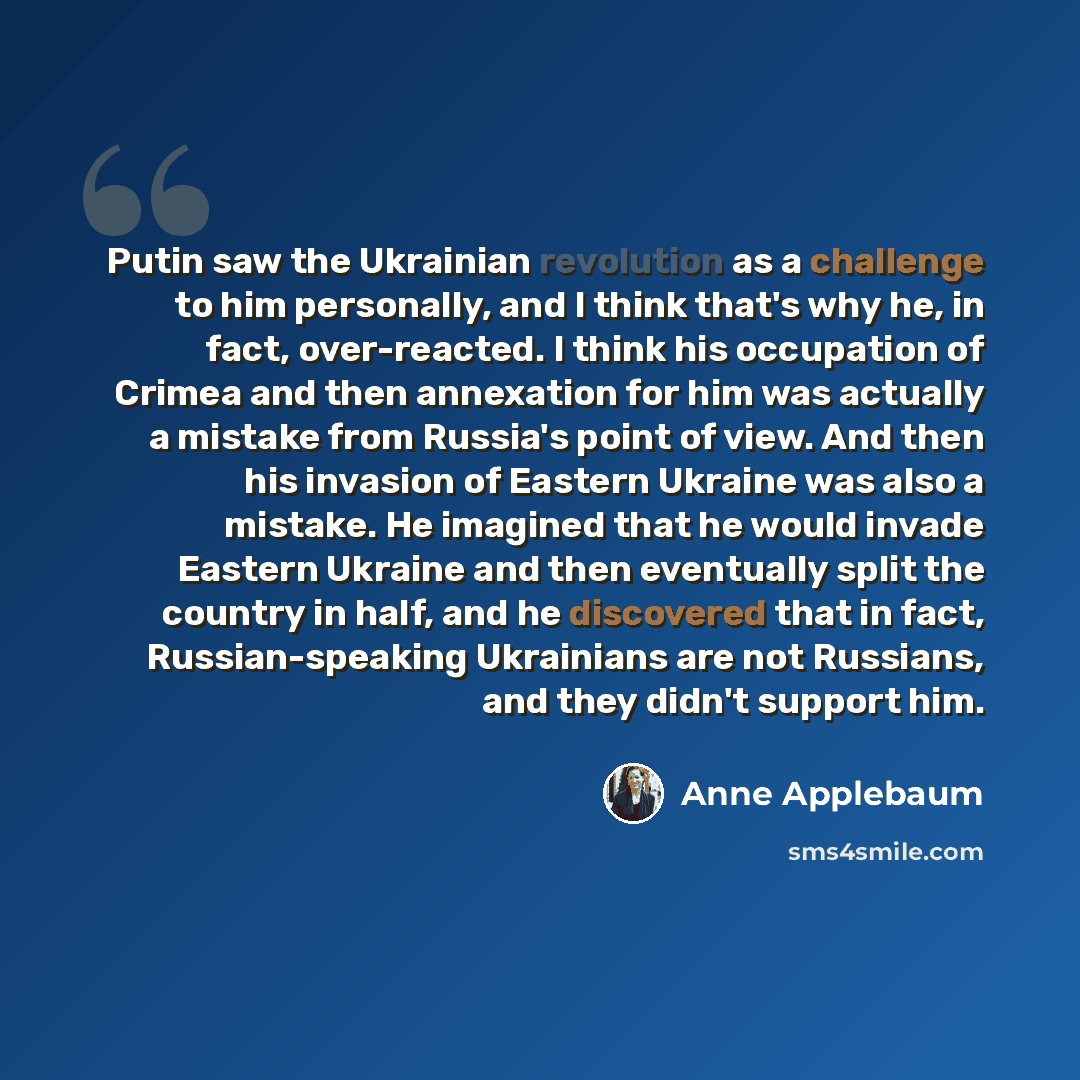 “Putin saw the Ukrainian revolution as a challenge to him personally, and I think that's why he, in fact, over-reacted. I think his occupation of Crimea and then annexation for him was actually a mistake from Russia's point of view. And then his invasion of Eastern Ukraine was also a mistake. He…” quote by Anne Applebaum