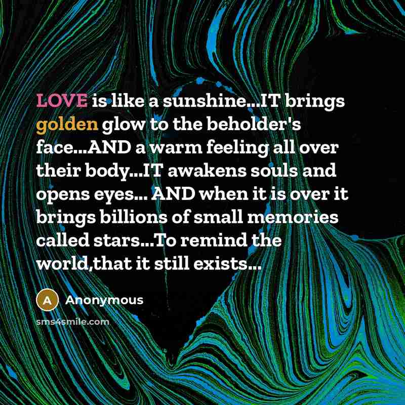 “LOVE is like a sunshine...IT brings golden glow to the beholder's face...AND a warm feeling all over their body...IT awakens souls and opens eyes... AND when it is over it brings billions of small memories called stars...To remind the world,that it still exists...” quote by Anonymous