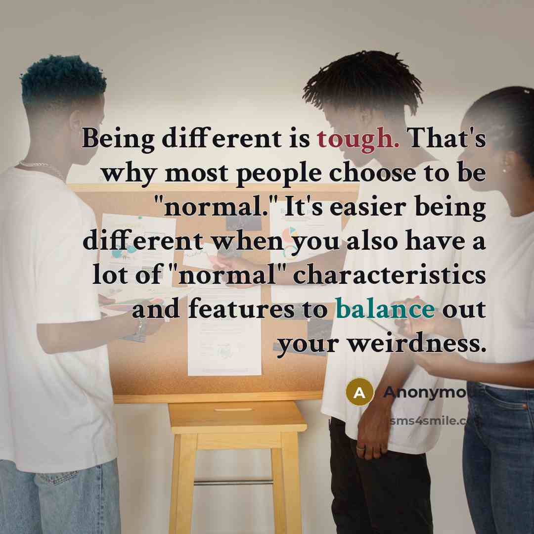 “Being different is tough. That's why most people choose to be "normal." It's easier being different when you also have a lot of "normal" characteristics and features to balance out your weirdness.” quote by Anonymous