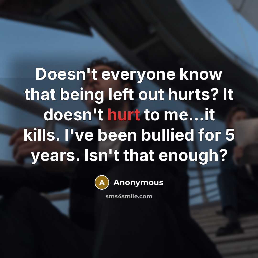 “Doesn't everyone know that being left out hurts? It doesn't hurt to me...it kills. I've been bullied for 5 years. Isn't that enough?” quote by Anonymous