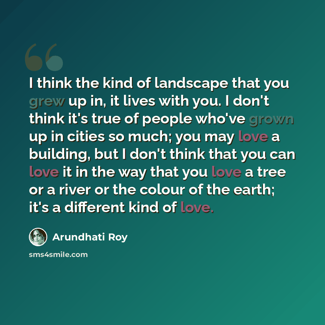 “I think the kind of landscape that you grew up in, it lives with you. I don't think it's true of people who've grown up in cities so much; you may love a building, but I don't think that you can love it in the way that you love a tree or a river or the colour of the earth; it's a different kind of…” quote by Arundhati Roy