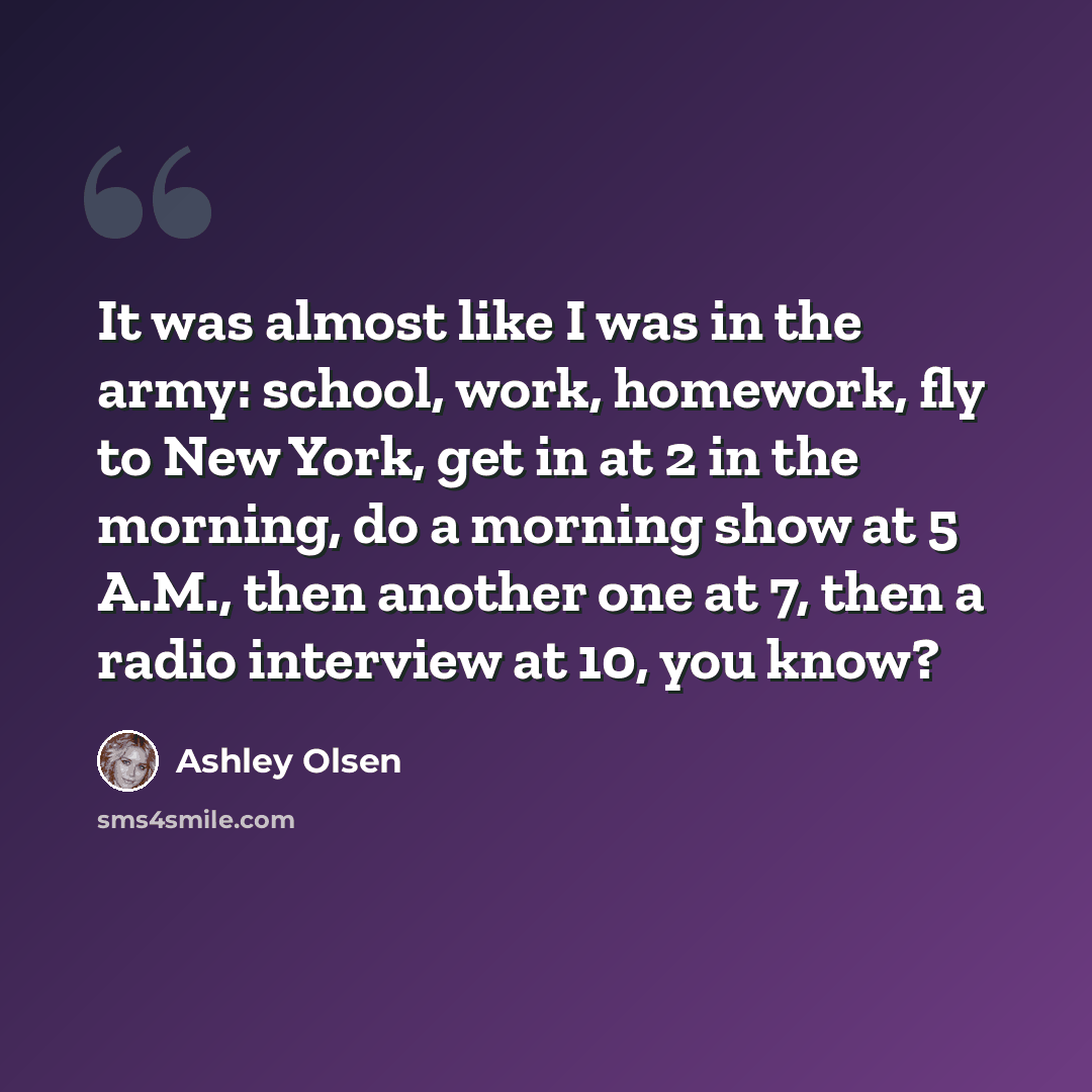 “It was almost like I was in the army: school, work, homework, fly to New York, get in at 2 in the morning, do a morning show at 5 A.M., then another one at 7, then a radio interview at 10, you know?” quote by Ashley Olsen