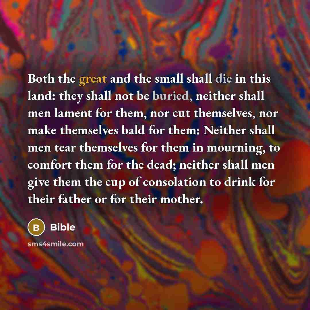 “Both the great and the small shall die in this land: they shall not be buried, neither shall men lament for them, nor cut themselves, nor make themselves bald for them: Neither shall men tear themselves for them in mourning, to comfort them for the dead; neither shall men give them the cup of…” quote by Bible