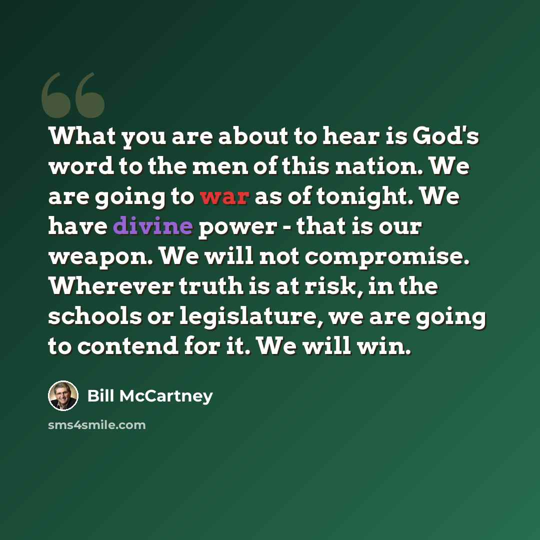 “What you are about to hear is God's word to the men of this nation. We are going to war as of tonight. We have divine power - that is our weapon. We will not compromise. Wherever truth is at risk, in the schools or legislature, we are going to contend for it. We will win.” quote by Bill McCartney