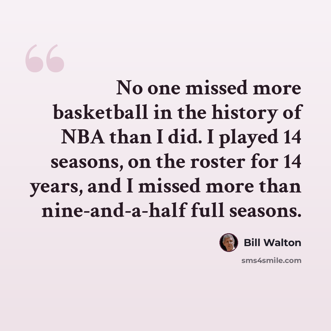 “No one missed more basketball in the history of NBA than I did. I played 14 seasons, on the roster for 14 years, and I missed more than nine-and-a-half full seasons.” quote by Bill Walton