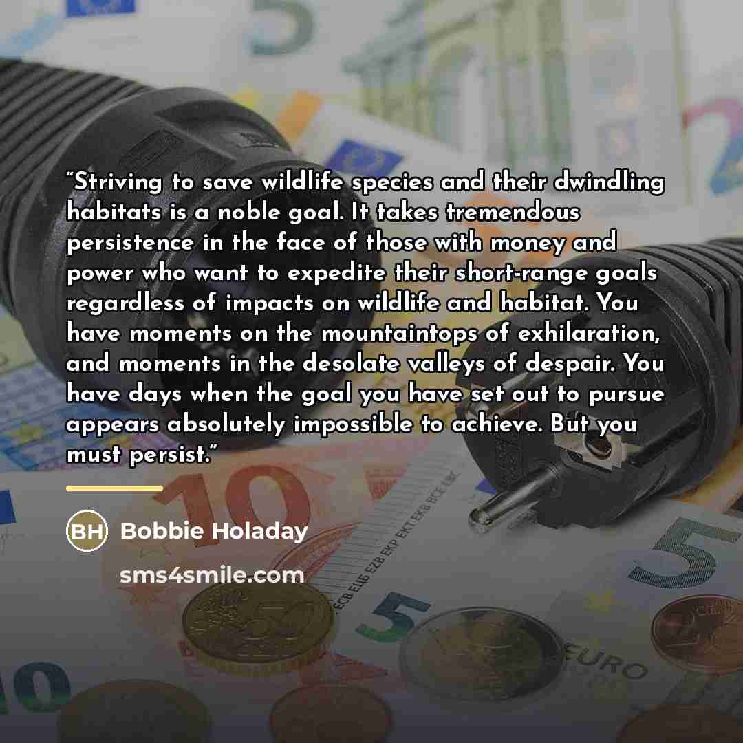 “Striving to save wildlife species and their dwindling habitats is a noble goal. It takes tremendous persistence in the face of those with money and power who want to expedite their short-range goals regardless of impacts on wildlife and habitat. You have moments on the mountaintops of…” quote by Bobbie Holaday