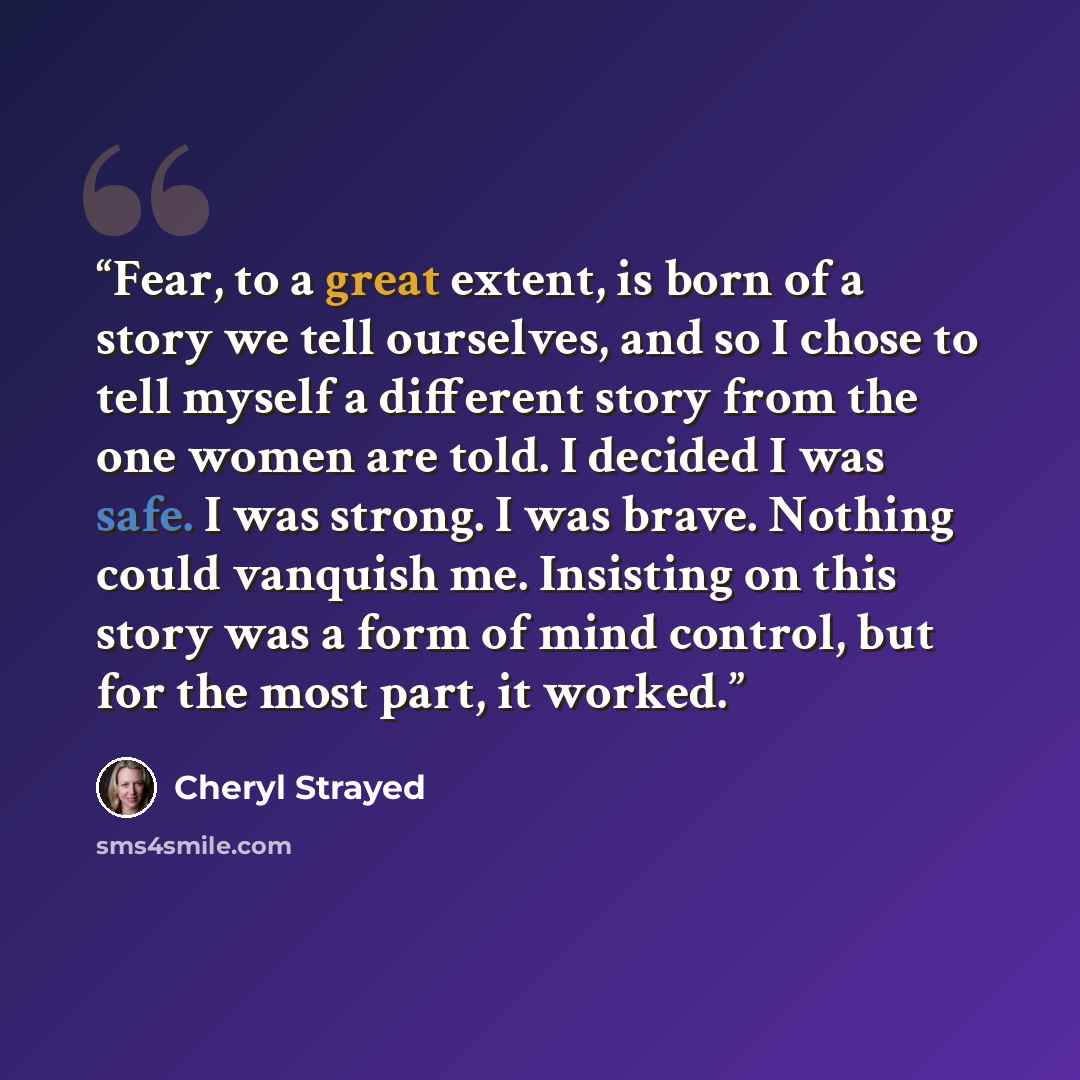 “Fear, to a great extent, is born of a story we tell ourselves, and so I chose to tell myself a different story from the one women are told. I decided I was safe. I was strong. I was brave. Nothing could vanquish me. Insisting on this story was a form of mind control, but for the most part, it…” quote by Cheryl Strayed