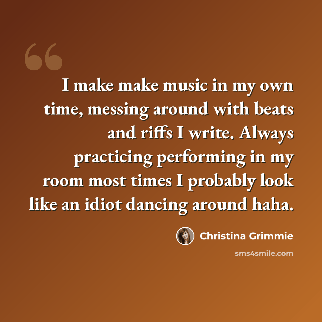 “I make make music in my own time, messing around with beats and riffs I write. Always practicing performing in my room most times I probably look like an idiot dancing around haha.” quote by Christina Grimmie