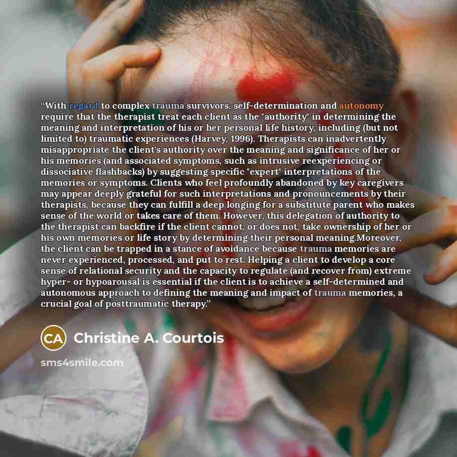 “With regard to complex trauma survivors, self-determination and autonomy require that the therapist treat each client as the "authority" in determining the meaning and interpretation of his or her personal life history, including (but not limited to) traumatic experiences (Harvey, 1996)…” quote by Christine A. Courtois