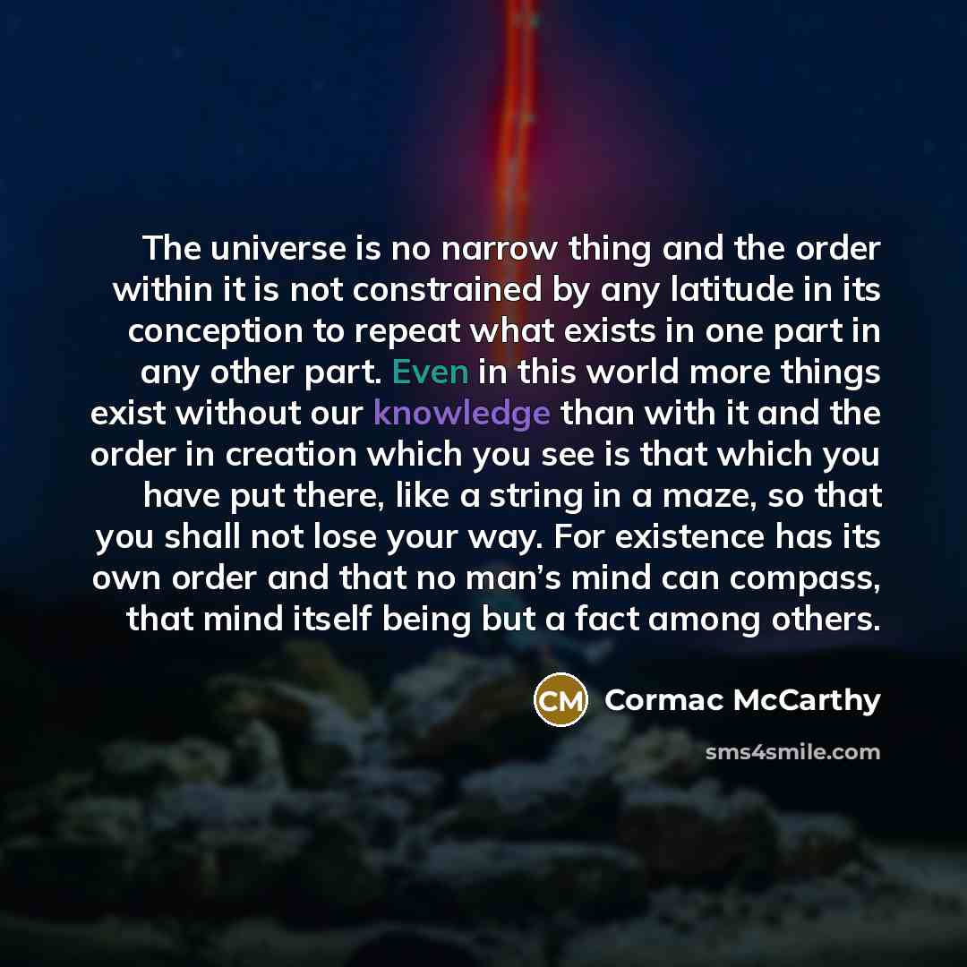 “The universe is no narrow thing and the order within it is not constrained by any latitude in its conception to repeat what exists in one part in any other part. Even in this world more things exist without our knowledge than with it and the order in creation which you see is that which you have…” quote by Cormac McCarthy