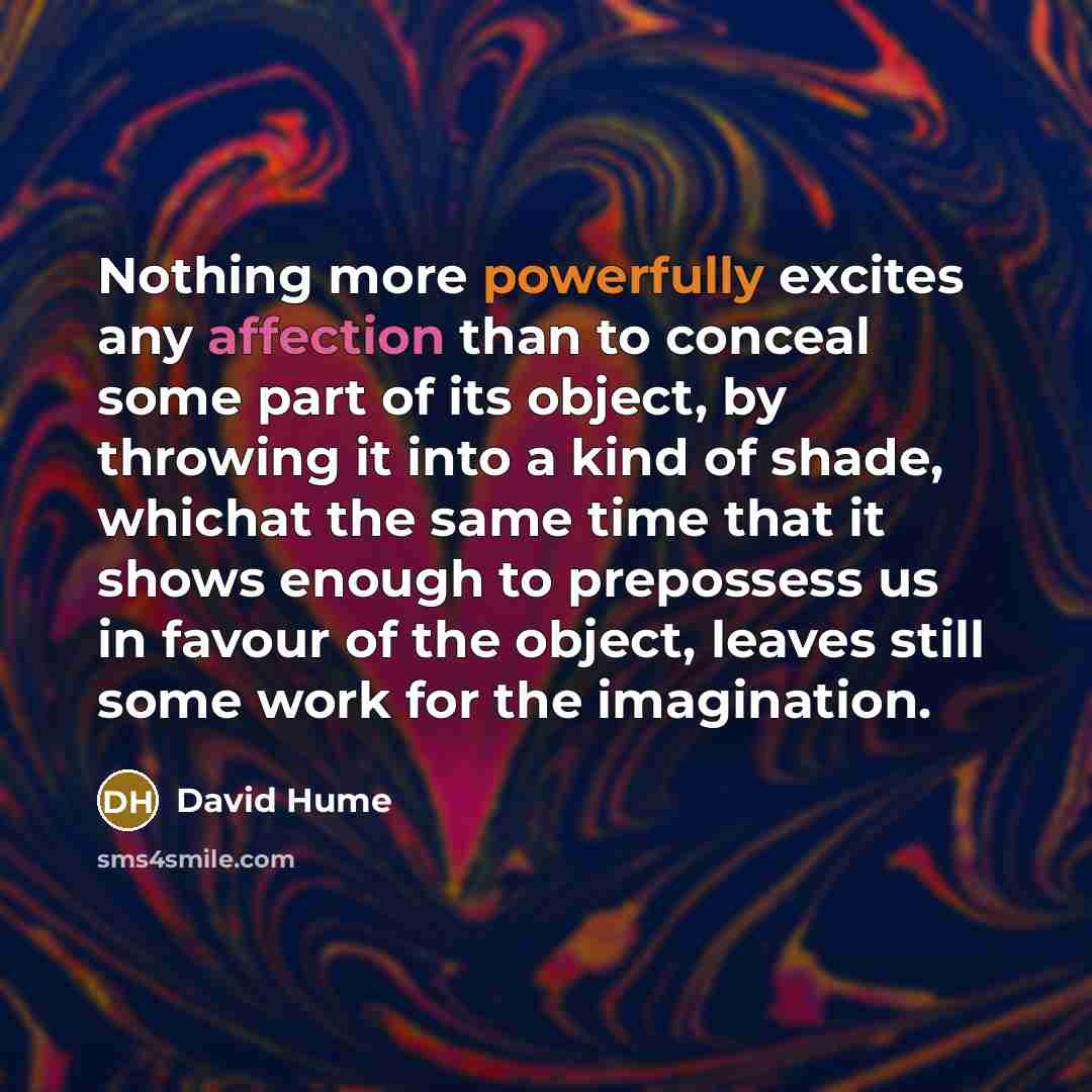 “Nothing more powerfully excites any affection than to conceal some part of its object, by throwing it into a kind of shade, whichat the same time that it shows enough to prepossess us in favour of the object, leaves still some work for the imagination.” quote by David Hume