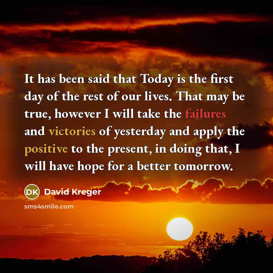 “It has been said that Today is the first day of the rest of our lives. That may be true, however I will take the failures and victories of yesterday and apply the positive to the present, in doing that, I will have hope for a better tomorrow.” quote by David Kreger