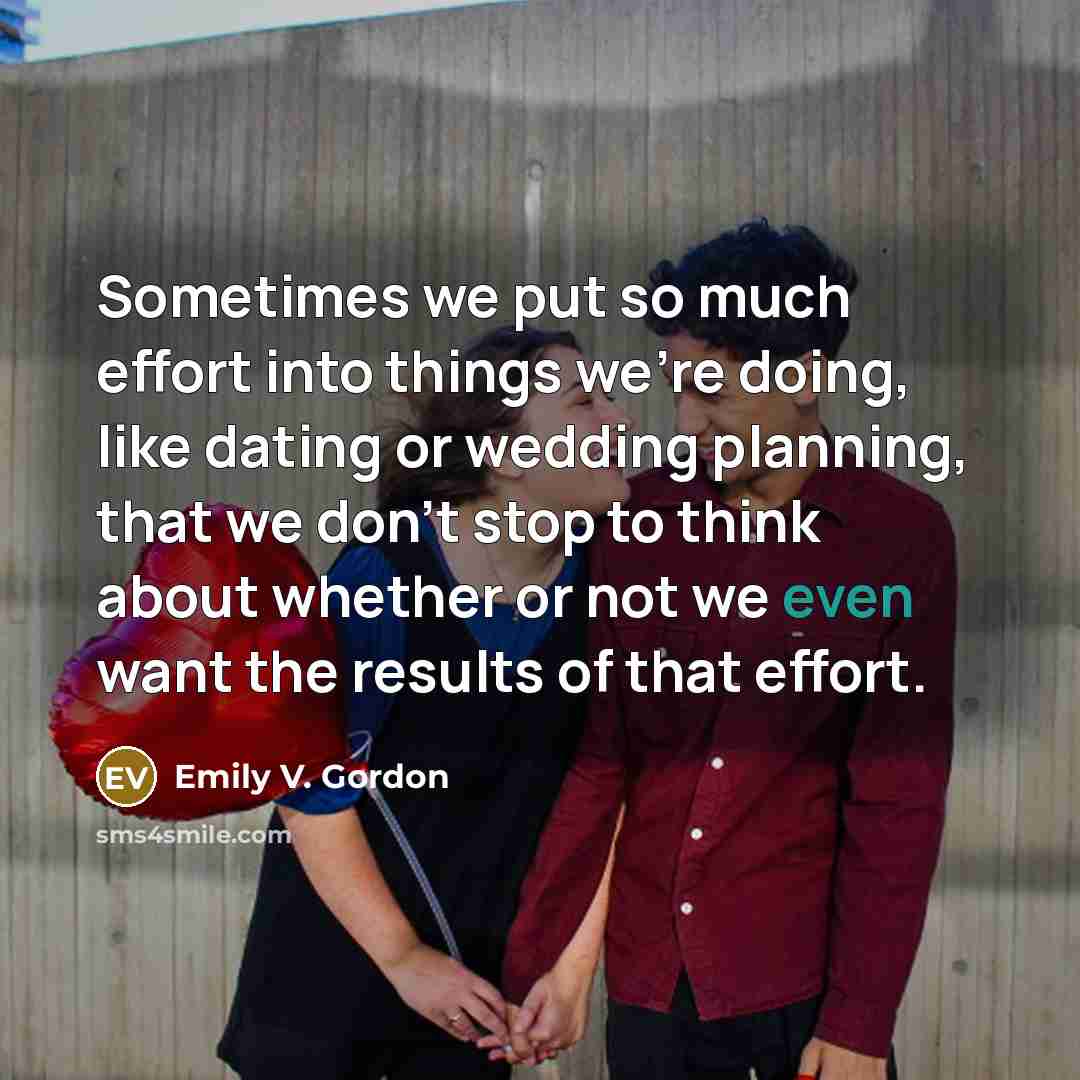 “Sometimes we put so much effort into things we're doing, like dating or wedding planning, that we don't stop to think about whether or not we even want the results of that effort.” quote by Emily V. Gordon