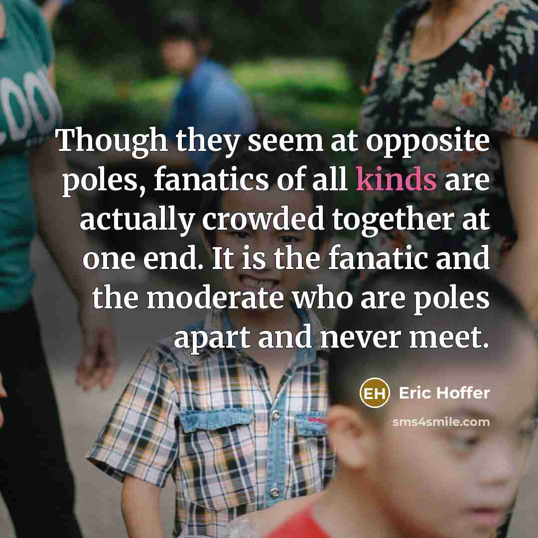 “Though they seem at opposite poles, fanatics of all kinds are actually crowded together at one end. It is the fanatic and the moderate who are poles apart and never meet.” quote by Eric Hoffer