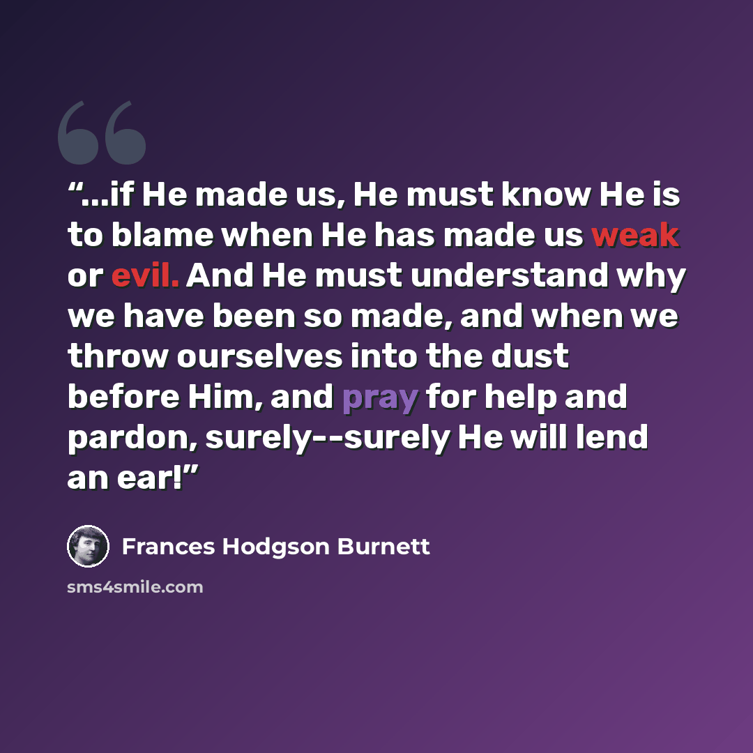 “...if He made us, He must know He is to blame when He has made us weak or evil. And He must understand why we have been so made, and when we throw ourselves into the dust before Him, and pray for help and pardon, surely--surely He will lend an ear!” quote by Frances Hodgson Burnett