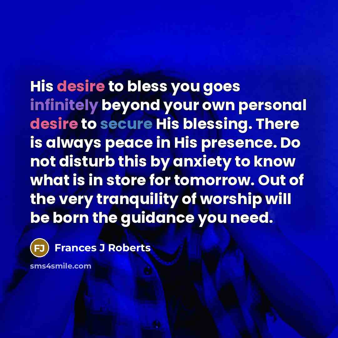 “His desire to bless you goes infinitely beyond your own personal desire to secure His blessing. There is always peace in His presence. Do not disturb this by anxiety to know what is in store for tomorrow. Out of the very tranquility of worship will be born the guidance you need.” quote by Frances J Roberts
