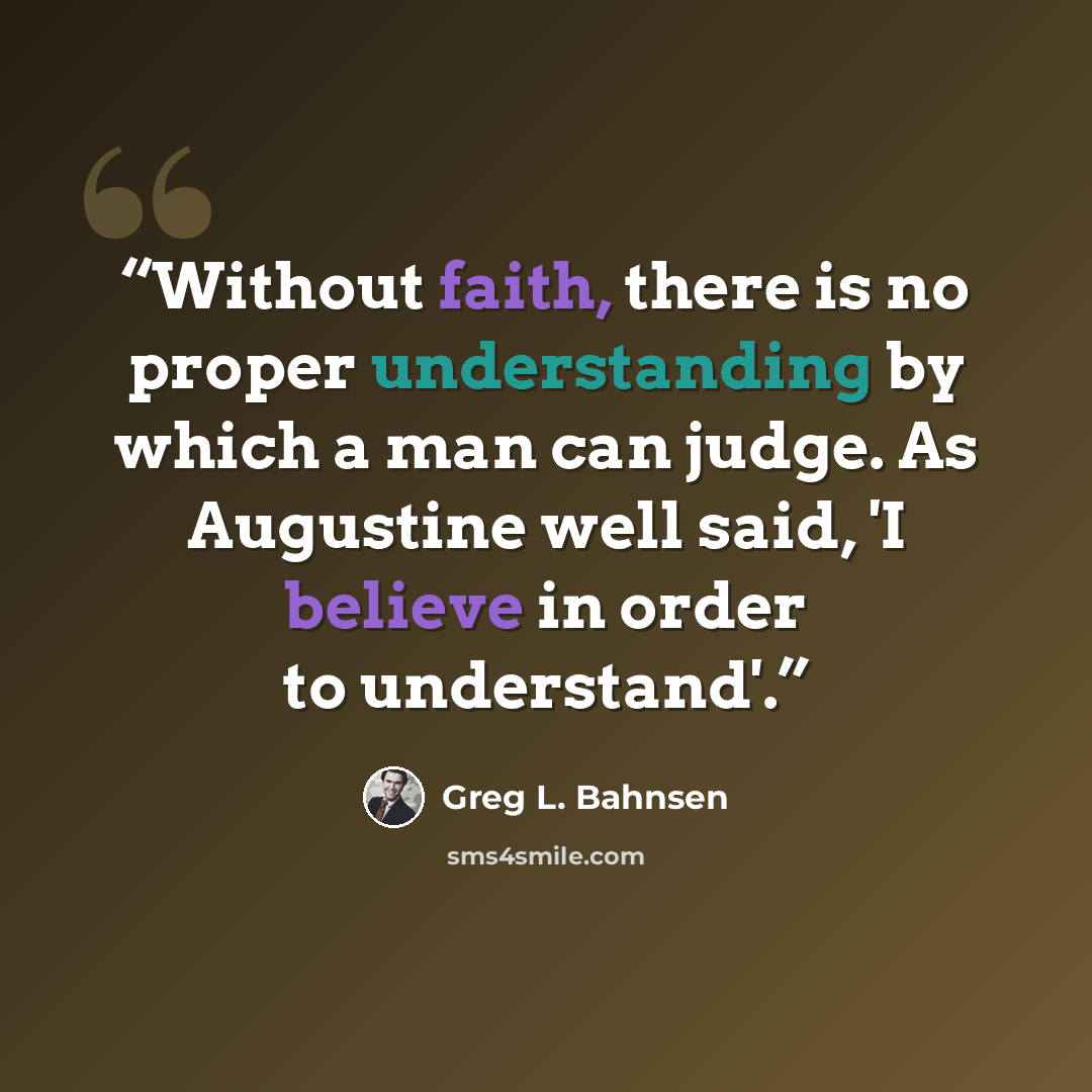 “Without faith, there is no proper understanding by which a man can judge. As Augustine well said, 'I believe in order to understand'.” quote by Greg L. Bahnsen