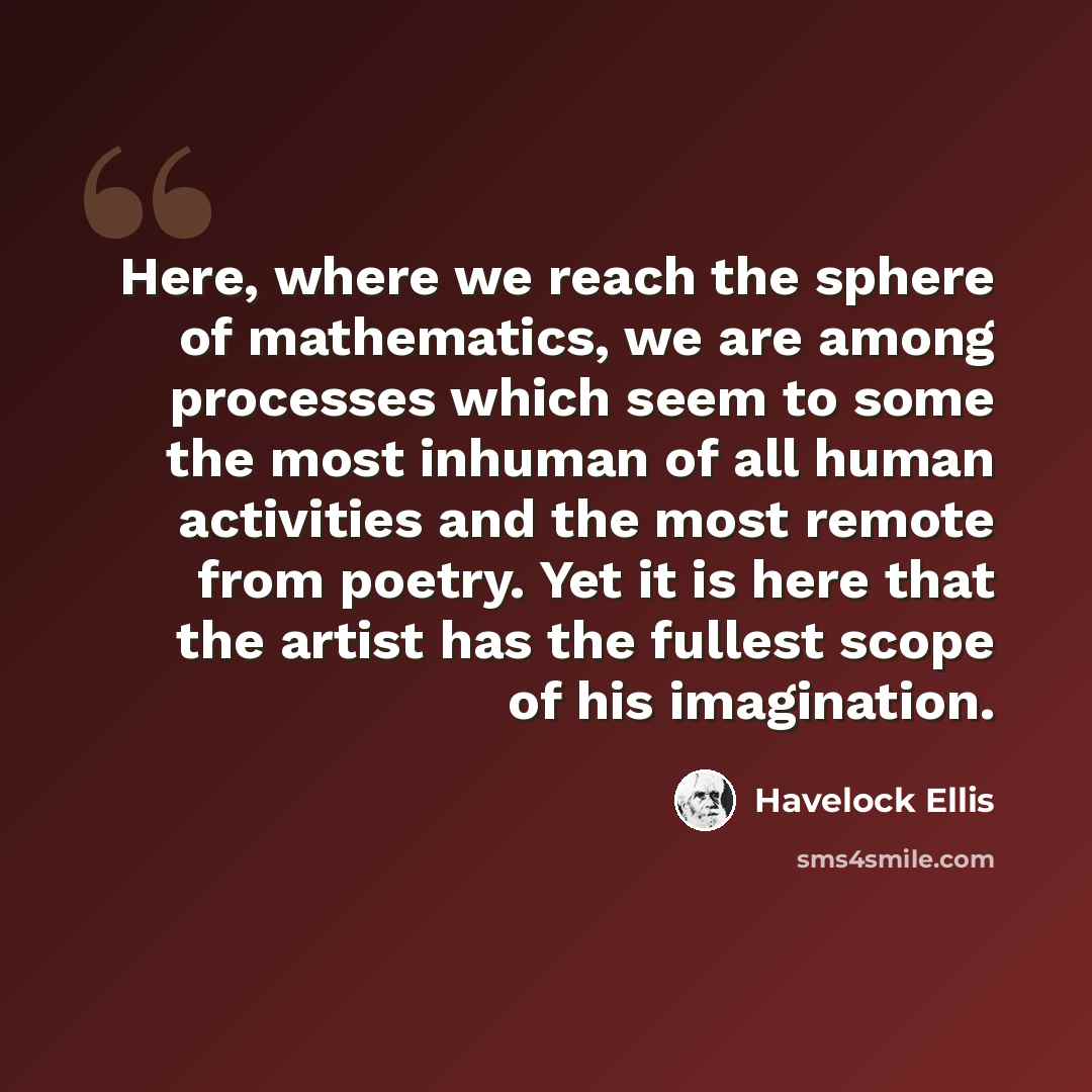 “Here, where we reach the sphere of mathematics, we are among processes which seem to some the most inhuman of all human activities and the most remote from poetry. Yet it is here that the artist has the fullest scope of his imagination.” quote by Havelock Ellis