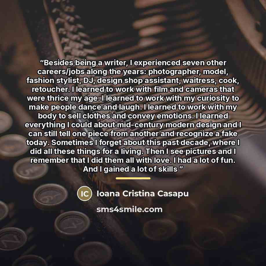 “Besides being a writer, I experienced seven other careers/jobs along the years: photographer, model, fashion stylist, DJ, design shop assistant, waitress, cook, retoucher. I learned to work with film and cameras that were thrice my age. I learned to work with my curiosity to make people dance and…” quote by Ioana Cristina Casapu