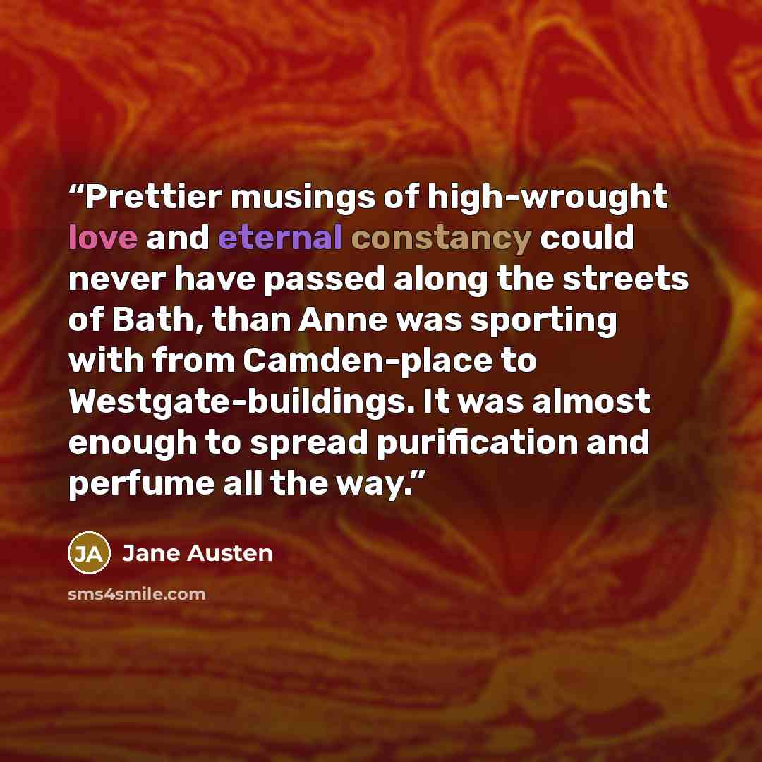 “Prettier musings of high-wrought love and eternal constancy could never have passed along the streets of Bath, than Anne was sporting with from Camden-place to Westgate-buildings. It was almost enough to spread purification and perfume all the way.” quote by Jane Austen