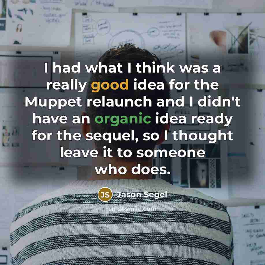 “I had what I think was a really good idea for the Muppet relaunch and I didn't have an organic idea ready for the sequel, so I thought leave it to someone who does.” quote by Jason Segel